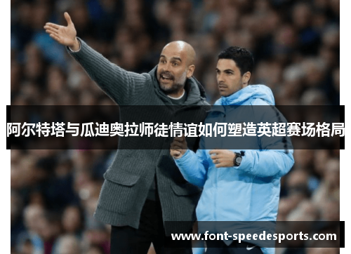 阿尔特塔与瓜迪奥拉师徒情谊如何塑造英超赛场格局 阿尔特塔与瓜迪奥拉师徒情谊如何塑造英超赛场格局