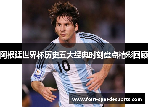 阿根廷世界杯历史五大经典时刻盘点精彩回顾 阿根廷世界杯历史五大经典时刻盘点精彩回顾